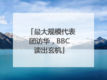 最大规模代表团访华，BBC读出玄机